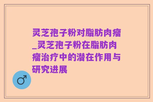 灵芝孢子粉对脂肪肉瘤_灵芝孢子粉在脂肪肉瘤治疗中的潜在作用与研究进展