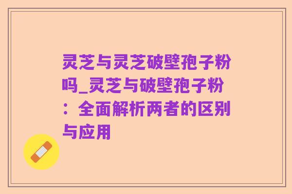 灵芝与灵芝破壁孢子粉吗_灵芝与破壁孢子粉:全面解析两者的区别与应用