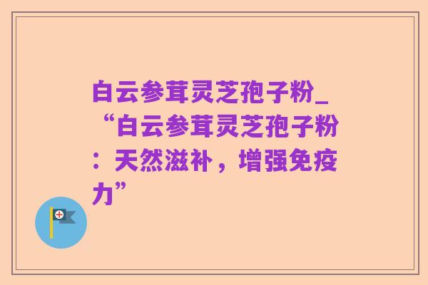 白云参茸灵芝孢子粉_“白云参茸灵芝孢子粉:天然滋补,增强免疫力”