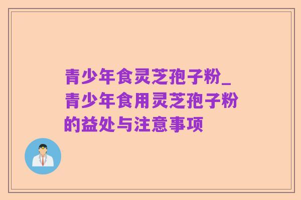 青少年食灵芝孢子粉_青少年食用灵芝孢子粉的益处与注意事项