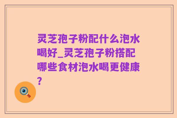 灵芝孢子粉配什么泡水喝好_灵芝孢子粉搭配哪些食材泡水喝更健康？