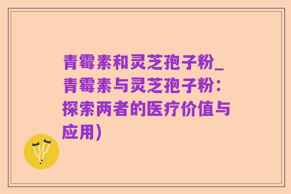 青霉素和灵芝孢子粉_青霉素与灵芝孢子粉：探索两者的医疗价值与应用)