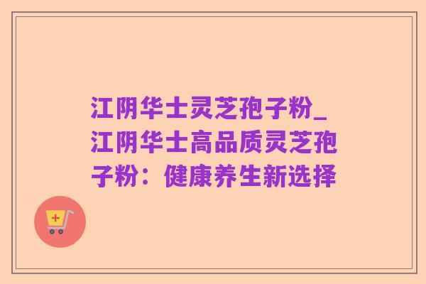 江阴华士灵芝孢子粉_江阴华士高品质灵芝孢子粉:健康养生新选择