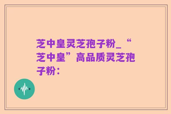芝中皇灵芝孢子粉_“芝中皇”高品质灵芝孢子粉: