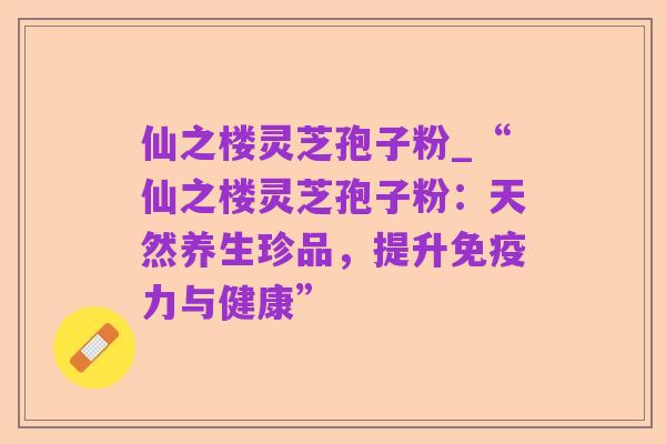 仙之楼灵芝孢子粉_“仙之楼灵芝孢子粉：天然养生珍品，提升免疫力与健康”