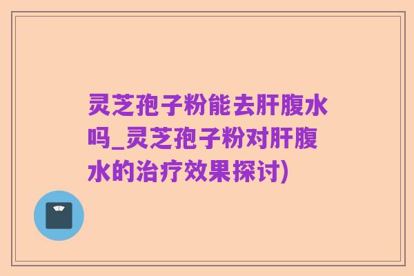 灵芝孢子粉能去肝腹水吗_灵芝孢子粉对肝腹水的治疗效果探讨)