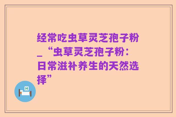 经常吃虫草灵芝孢子粉_“虫草灵芝孢子粉:日常滋补养生的天然选择”
