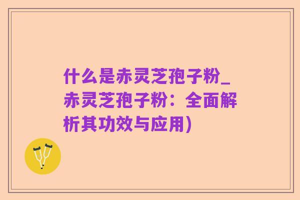 什么是赤灵芝孢子粉_赤灵芝孢子粉:全面解析其功效与应用)
