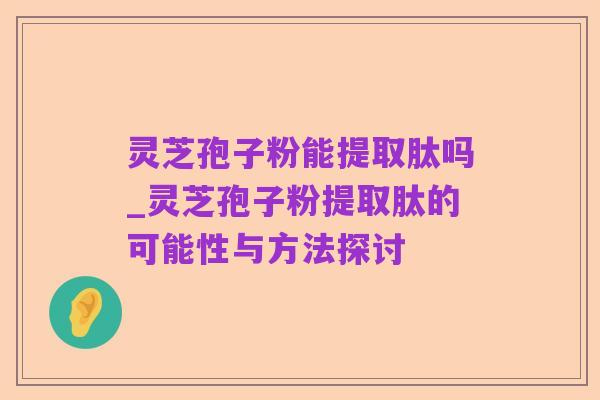灵芝孢子粉能提取肽吗_灵芝孢子粉提取肽的可能性与方法探讨