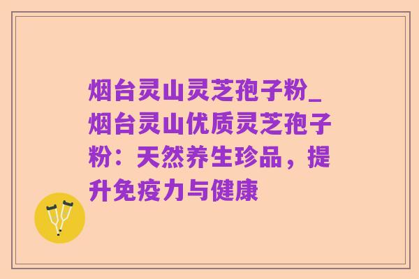 烟台灵山灵芝孢子粉_烟台灵山优质灵芝孢子粉:天然养生珍品,提升免疫力与健康