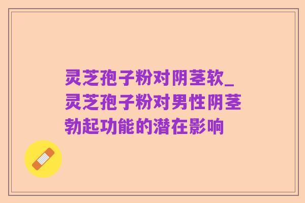 灵芝孢子粉对阴茎软_灵芝孢子粉对男性阴茎勃起功能的潜在影响