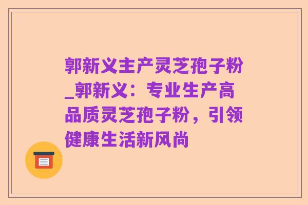 郭新义主产灵芝孢子粉_郭新义：专业生产高品质灵芝孢子粉，引领健康生活新风尚