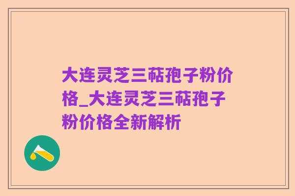 大连灵芝三萜孢子粉价格_大连灵芝三萜孢子粉价格全新解析