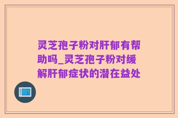 灵芝孢子粉对肝郁有帮助吗_灵芝孢子粉对缓解肝郁症状的潜在益处