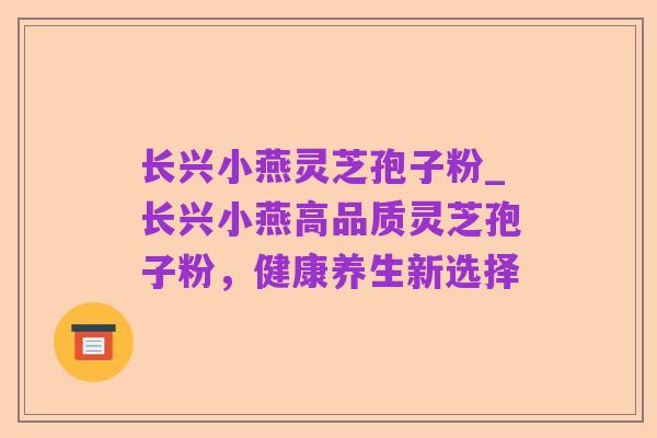 长兴小燕灵芝孢子粉_长兴小燕高品质灵芝孢子粉,健康养生新选择