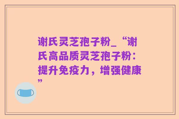 谢氏灵芝孢子粉_“谢氏高品质灵芝孢子粉:提升免疫力,增强健康”