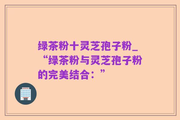 绿茶粉十灵芝孢子粉_“绿茶粉与灵芝孢子粉的完美结合：”