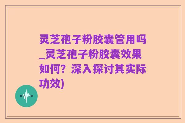 灵芝孢子粉胶囊管用吗_灵芝孢子粉胶囊效果如何?深入探讨其实际功效)
