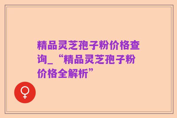 精品灵芝孢子粉价格查询_“精品灵芝孢子粉价格全解析”