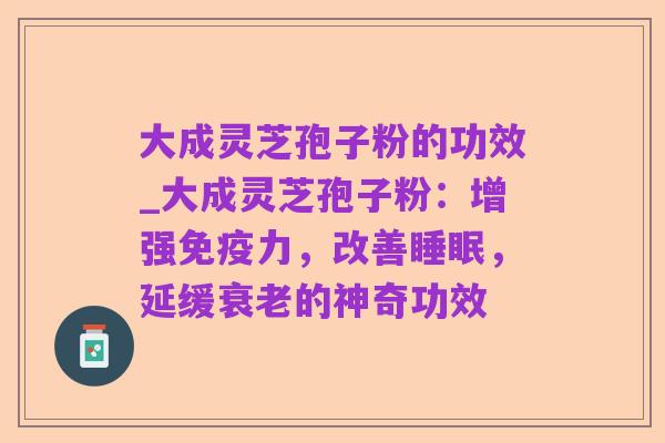 大成灵芝孢子粉的功效_大成灵芝孢子粉:增强免疫力,改善睡眠,延缓衰老的神奇功效