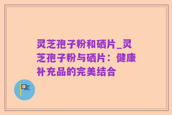 灵芝孢子粉和硒片_灵芝孢子粉与硒片：健康补充品的完美结合