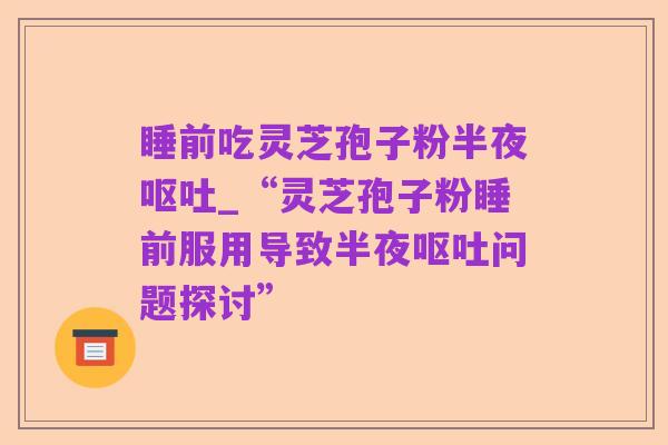 睡前吃灵芝孢子粉半夜呕吐_“灵芝孢子粉睡前服用导致半夜呕吐问题探讨”