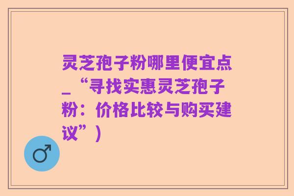 灵芝孢子粉哪里便宜点_“寻找实惠灵芝孢子粉：价格比较与购买建议”)