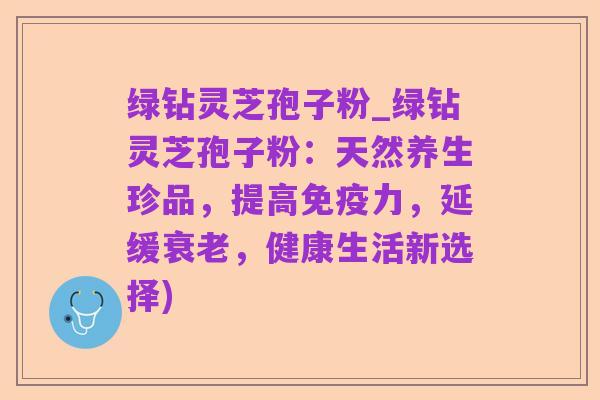 绿钻灵芝孢子粉_绿钻灵芝孢子粉：天然养生珍品，提高免疫力，延缓衰老，健康生活新选择)