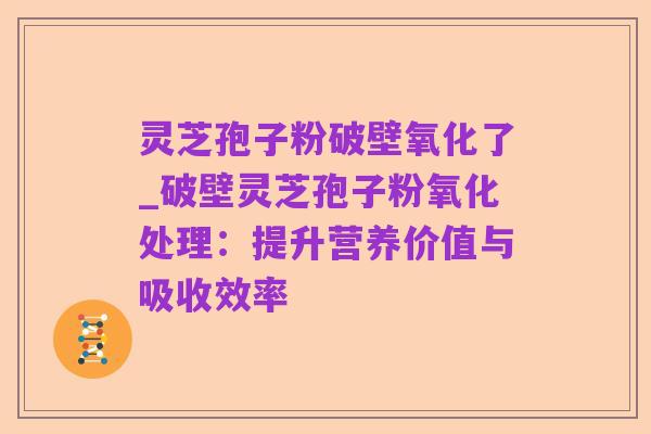 灵芝孢子粉破壁氧化了_破壁灵芝孢子粉氧化处理:提升营养价值与吸收效率