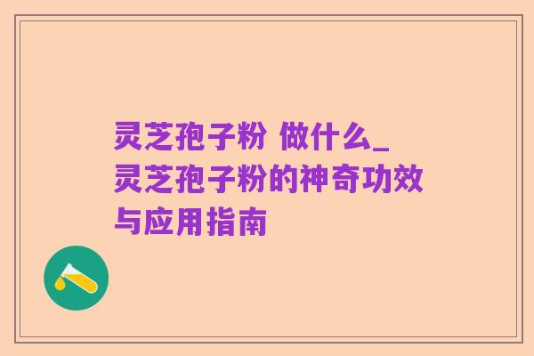 灵芝孢子粉 做什么_灵芝孢子粉的神奇功效与应用指南
