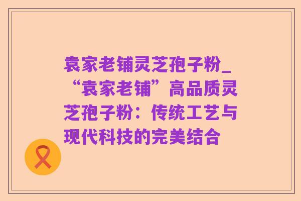 袁家老铺灵芝孢子粉_“袁家老铺”高品质灵芝孢子粉:传统工艺与现代科技的完美结合