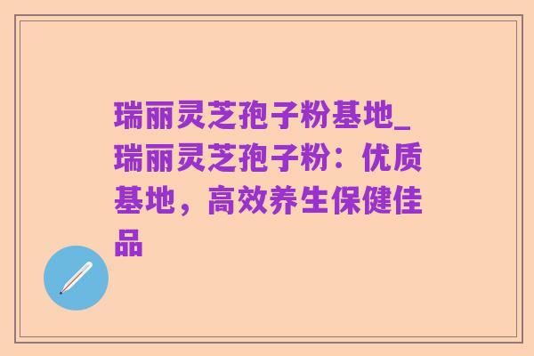 瑞丽灵芝孢子粉基地_瑞丽灵芝孢子粉：优质基地，高效养生保健佳品