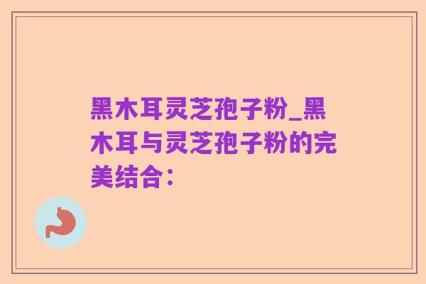 黑木耳灵芝孢子粉_黑木耳与灵芝孢子粉的完美结合：