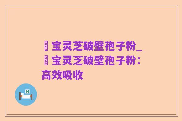 鹮宝灵芝破壁孢子粉_鹮宝灵芝破壁孢子粉:高效吸收
