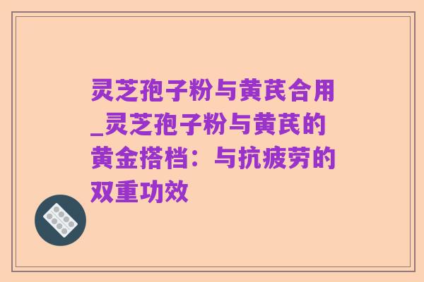 灵芝孢子粉与黄芪合用_灵芝孢子粉与黄芪的黄金搭档:与抗疲劳的双重功效