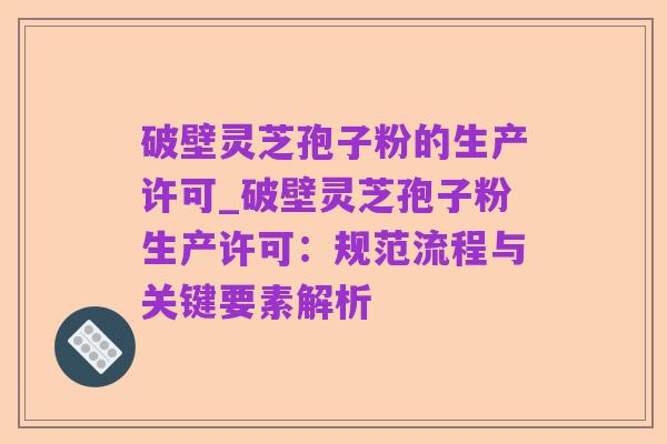 破壁灵芝孢子粉的生产许可_破壁灵芝孢子粉生产许可:规范流程与关键要素解析