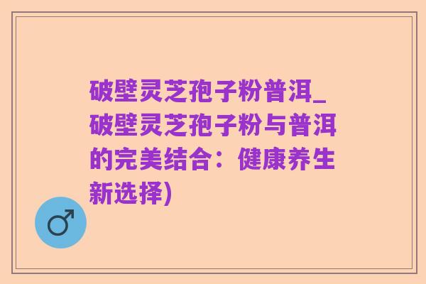 破壁灵芝孢子粉普洱_破壁灵芝孢子粉与普洱的完美结合:健康养生新选择)