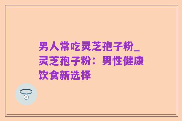 男人常吃灵芝孢子粉_灵芝孢子粉:男性健康饮食新选择