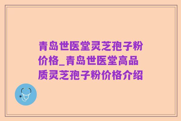 青岛世医堂灵芝孢子粉价格_青岛世医堂高品质灵芝孢子粉价格介绍