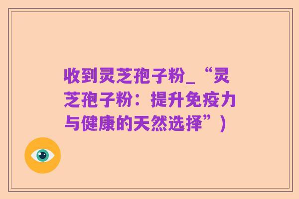 收到灵芝孢子粉_“灵芝孢子粉:提升免疫力与健康的天然选择”)