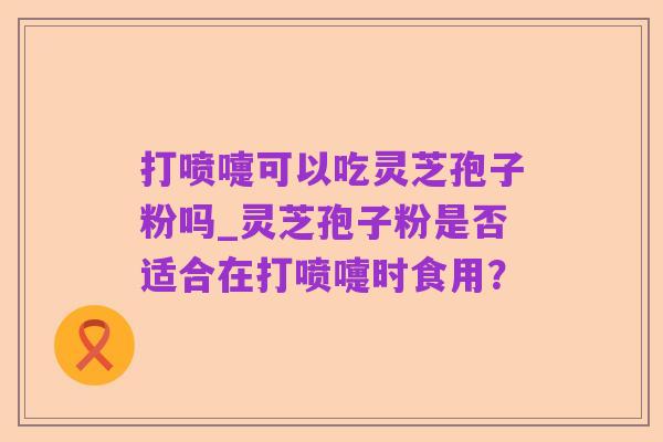 打喷嚏可以吃灵芝孢子粉吗_灵芝孢子粉是否适合在打喷嚏时食用？