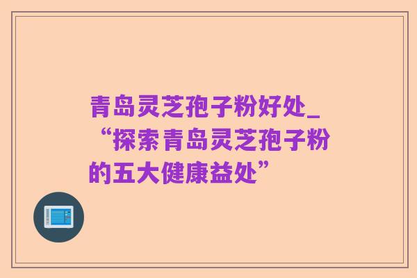 青岛灵芝孢子粉好处_“探索青岛灵芝孢子粉的五大健康益处”