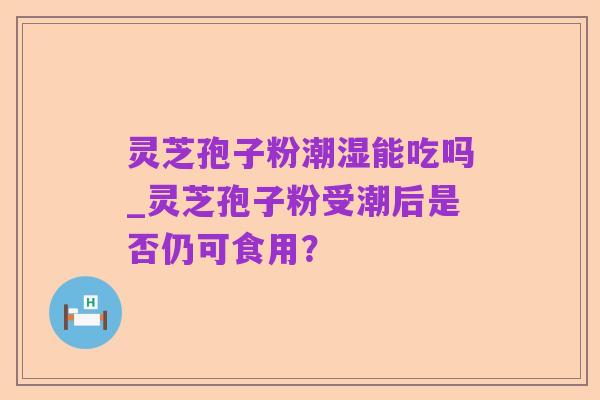灵芝孢子粉潮湿能吃吗_灵芝孢子粉受潮后是否仍可食用?