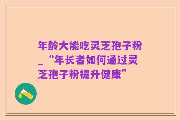 年龄大能吃灵芝孢子粉_“年长者如何通过灵芝孢子粉提升健康”