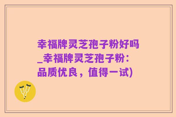 幸福牌灵芝孢子粉好吗_幸福牌灵芝孢子粉:品质优良,值得一试)