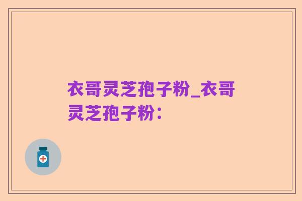 衣哥灵芝孢子粉_衣哥灵芝孢子粉: