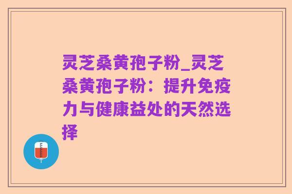 灵芝桑黄孢子粉_灵芝桑黄孢子粉:提升免疫力与健康益处的天然选择