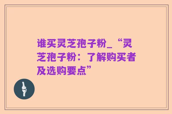 谁买灵芝孢子粉_“灵芝孢子粉:了解购买者及选购要点”