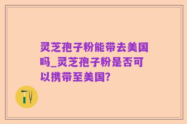灵芝孢子粉能带去美国吗_灵芝孢子粉是否可以携带至美国?