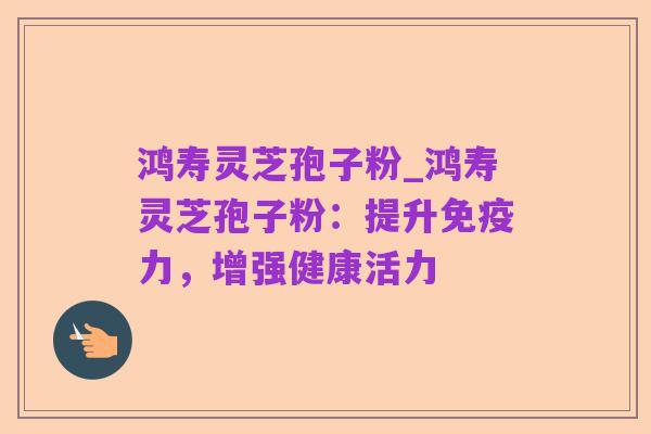 鸿寿灵芝孢子粉_鸿寿灵芝孢子粉：提升免疫力，增强健康活力